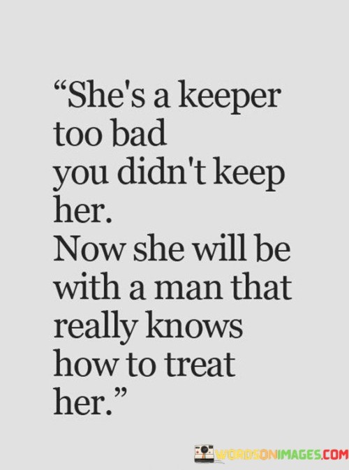 This quote suggests that the person being referred to is a valuable and deserving individual in a romantic relationship. The phrase "she's a keeper" implies that she possesses qualities that make her worth holding onto. However, the speaker states that the recipient failed to keep her, implying a lost opportunity. The quote goes on to express a sense of regret, stating that she will now be with someone who truly understands how to treat her well. Overall, it highlights the significance of appreciating and valuing a partner, as failing to do so may result in losing them to someone who can provide the care they deserve.