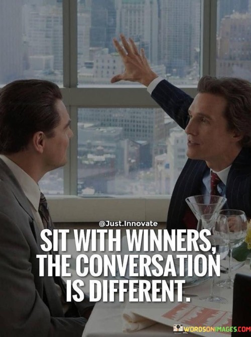 The quote suggests the impact of surrounding oneself with successful individuals. "Sit with winners" alludes to associating with accomplished people. "Conversation is different" signifies a shift in discourse. The quote conveys the transformative effect of being in the company of those who achieve.

The quote underscores the influence of one's environment. It highlights the potential for growth through association. "Conversation is different" emphasizes the higher level of discussion and insight that comes from interacting with successful individuals.

In essence, the quote speaks to the power of positive influence. It emphasizes the value of being in the presence of achievers to elevate one's mindset and aspirations. The quote captures the notion that surrounding oneself with successful people can foster personal growth and a higher level of discourse.