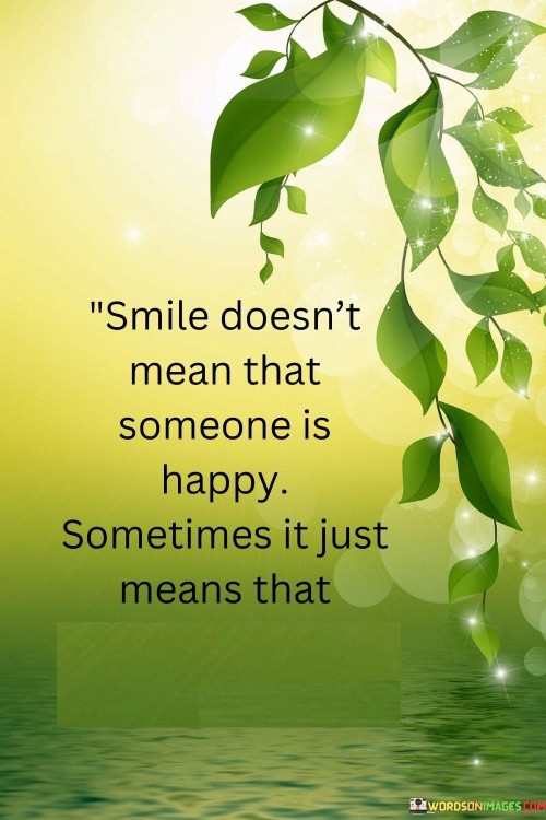 The quote highlights the ambiguity of smiles. "A smile doesn't mean that someone is happy; sometimes it just means that someone is strong" suggests that a smile can have different meanings, including being a display of inner strength rather than just happiness.

The quote speaks to the complexity of emotions. It implies that a smile can be a facade that conceals various emotions, including strength in challenging times.

In essence, the quote celebrates the depth of human experiences. It underscores the idea that a smile can be a reflection of resilience and determination in the face of difficulties. This sentiment reflects the intricacies of emotions and the diverse reasons people smile, showcasing the strength and complexity within each individual.