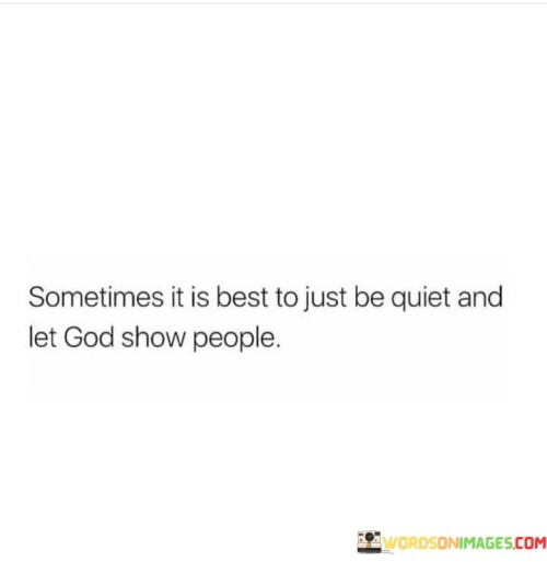 The quote "Sometimes It Is Best To Just Be Quiet And Let God Show People" imparts a valuable lesson about humility, patience, and the belief in a higher wisdom. It suggests that in certain situations, it's more beneficial to refrain from speaking or trying to control outcomes and instead allow God to guide and reveal His plan to others.

This quote underscores the idea that human understanding and intervention may not always be the best course of action. It encourages individuals to trust in God's wisdom and timing, recognizing that His way often surpasses human comprehension. By being quiet and patient, individuals can witness God's work in people's lives and allow His divine purpose to unfold.

In essence, "Sometimes It Is Best To Just Be Quiet And Let God Show People" serves as a reminder that there are moments when relinquishing control and having faith in God's guidance can lead to more profound insights, personal growth, and positive outcomes for both individuals and those around them.