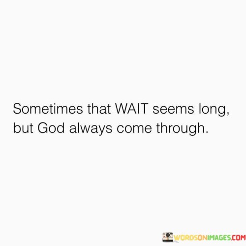 The quote "Sometimes That Wait Seems Long But God Always Comes Through" conveys a message of patience and unwavering faith. It acknowledges that waiting for God's intervention can be challenging and may seem lengthy, but it assures that in the end, God consistently fulfills His promises and provides solutions.

This quote encourages individuals to endure periods of uncertainty and difficulty with trust in God's reliability. It underscores the belief that even when circumstances appear bleak or protracted, divine intervention is certain, and God's timing is always perfect. It serves as a source of hope and assurance during times of waiting and uncertainty.

In essence, "Sometimes That Wait Seems Long But God Always Comes Through" reminds people that their faith and perseverance will be rewarded, as God's faithfulness ultimately prevails, bringing about positive outcomes and solutions to their challenges.