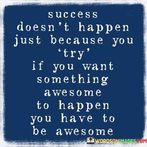 The message "Success Doesn't Happen Just Because You Try If You Want something awesome to happen you have to be awesome" underscores the link between personal qualities and achieving remarkable outcomes. The first 50-word paragraph emphasizes that effort alone isn't enough for success. It suggests that a deeper transformation is required beyond mere attempts.

The second paragraph delves into this concept. The quote implies that achieving something remarkable demands embodying qualities that align with the desired outcome. To experience awesome results, one must cultivate an awesome mindset, skills, and attitude.

In the final paragraph, the quote's essence is summarized: true success is born from personal growth. By striving for excellence within oneself, individuals increase the likelihood of achieving remarkable outcomes. The quote serves as a reminder that aligning personal qualities with desired outcomes is the key to unlocking exceptional achievements.