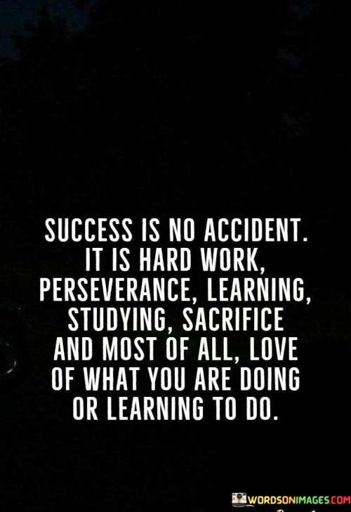 The assertion "Success Is No Accident It Is Hard Work, perseverance, learning, studying, sacrifice, and most of all, love of what you are doing or learning to do" reveals the multifaceted nature of achievement. The first 50-word paragraph emphasizes that success is a result of intentional efforts, not luck. It underscores the necessity of various qualities.

The second paragraph delves into this concept. The quote implies that success requires a combination of diligent work, unwavering persistence, continuous learning, dedicated studying, and personal sacrifices. These elements collectively shape the path to achievement.

In the final paragraph, the quote's essence is summarized: success is a blend of determination, effort, and a genuine passion for one's pursuits. By embracing these components, individuals pave the way for meaningful accomplishments. The quote serves as a comprehensive reminder that success is a combination of traits and actions that drive progress.