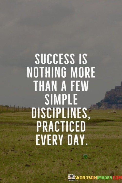 This quote highlights that success is not some complex formula, but rather the result of consistently practicing a few simple disciplines day in and day out.

It suggests that achieving success is within everyone's reach, as long as they are willing to adopt and stick to certain habits and routines.

The quote underscores the importance of consistency and dedication. Success isn't typically achieved overnight; rather, it's the accumulation of small, disciplined actions carried out consistently over time.

In essence, the quote encourages us to focus on the small actions and habits that can lead us to success, rather than seeking elaborate shortcuts or grand gestures. It reminds us that the key lies in our daily choices and the discipline to maintain them consistently.