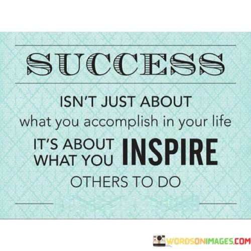 "Success Isn't Just About What You Accomplish In Your Life, It's About What You Inspire Others to Do": This quote emphasizes the broader impact of success beyond personal achievements. It suggests that true success encompasses the positive influence one has on others, motivating them to pursue their own goals.

The quote highlights the significance of being a role model. Success isn't confined to individual accomplishments; it extends to the inspiration and empowerment of others. By setting an example and motivating those around you, you contribute to a ripple effect of growth and achievement.

Ultimately, the quote underscores the value of leaving a lasting legacy. Inspiring others to take action and reach their potential creates a more profound and enduring impact. It encourages individuals to recognize that success is amplified when it's shared, and that the ability to inspire positive change in others is a testament to genuine achievement.