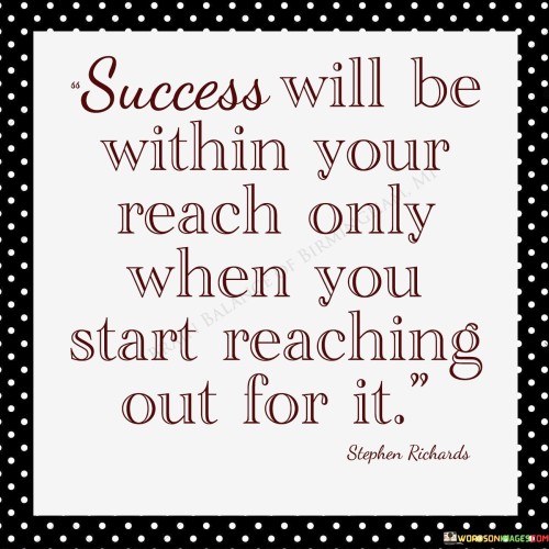 The notion that "Success Will Be Within Your Reach Only When You Start reaching out for it" underscores the proactive role individuals must take in achieving success. The first 50-word paragraph conveys that success isn't passive; it necessitates deliberate effort and initiative. The quote emphasizes the importance of taking action.

The second paragraph delves into this concept. The quote implies that success requires individuals to extend themselves, pursuing their goals with determination. By actively reaching out for opportunities, they increase their chances of attaining success.

In the final paragraph, the quote's essence is summarized: success is attainable when individuals actively strive for it. By pursuing goals with perseverance, they make success a tangible possibility. The quote serves as a reminder that realization comes from consistent effort and a resolute commitment to reaching for one's aspirations.