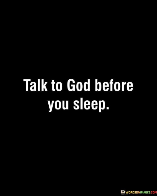 The quote "Talk To God Before You Sleep" conveys the importance of connecting with one's spirituality and seeking a moment of reflection and communication with God before bedtime. It encourages individuals to take a few moments to engage in prayer, meditation, or simply conversing with God as a way to find solace, guidance, and gratitude.

This quote underscores the idea that the end of the day can be an opportune time to express one's thoughts, concerns, and thanks to a higher power. It promotes the practice of ending the day on a positive and spiritually fulfilling note, which can lead to a sense of peace and a restful night's sleep.

In essence, "Talk To God Before You Sleep" reminds individuals of the significance of maintaining a spiritual connection and seeking divine presence even in the quiet moments before slumber. It reinforces the idea that spiritual reflection can be a source of comfort and inner peace, contributing to a more tranquil and centered mindset before bedtime.