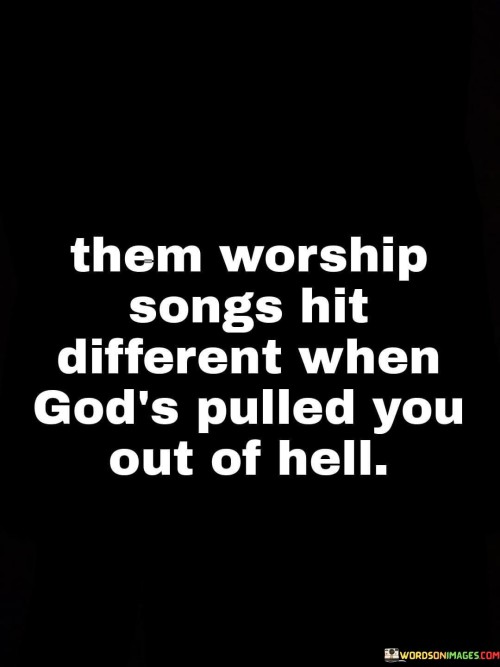 The quote "Them Worship Songs Hit Different When God's Pulled You Out of Hell" expresses the profound impact of faith and spirituality on a person's life, particularly when they have faced and overcome significant challenges or hardships. It suggests that the experience of coming through difficult times can deepen one's connection with God and make worship songs resonate on a deeper level.

This quote highlights the transformative power of faith and how it can provide solace and healing in times of struggle. It implies that individuals who have faced their own "hellish" experiences and found salvation or relief through faith may have a heightened appreciation for worship songs, as these songs serve as a reminder of their personal journey and the role of divine intervention.

In essence, "Them Worship Songs Hit Different When God's Pulled You Out of Hell" celebrates the profound impact of faith and acknowledges the unique perspective of those who have overcome adversity with the help of their spiritual beliefs. It underscores the idea that worship and spirituality can become even more meaningful and powerful when viewed through the lens of personal redemption and salvation.