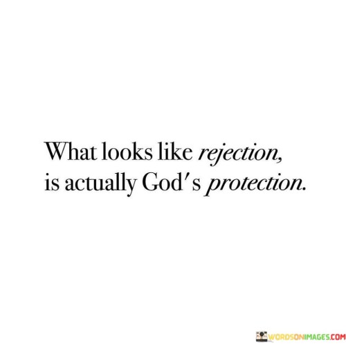 The quote "What Looks Like Rejection Is Actually God's Protection" offers a profound perspective on life's challenges and setbacks. It suggests that situations that may initially appear as rejection or disappointment are, in fact, part of a divine plan designed to protect and guide individuals towards a better path.

This quote underscores the idea that we often lack the broader perspective to understand the reasons behind certain events or rejections. It encourages individuals to trust that God's wisdom surpasses their own and that what may seem like a setback is, in reality, a safeguard against potential harm or a redirection towards something more suitable.

In essence, "What Looks Like Rejection Is Actually God's Protection" serves as a reminder of the faith and trust we should place in divine guidance, especially when faced with adversity. It encourages us to embrace life's twists and turns with the belief that God's protection is at work, leading us towards a brighter and safer future.