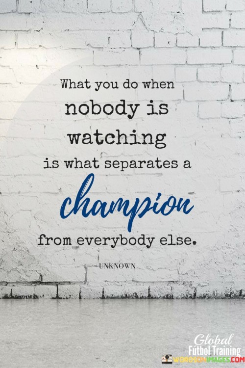 "What You Do When Nobody Is Watching Is What Separates a Champion from Everybody Else": This quote highlights the essence of character and dedication in achieving greatness. It suggests that one's actions and choices when not under scrutiny define their commitment and set them apart from the norm.

The quote underscores the significance of integrity and self-discipline. "When nobody is watching" emphasizes that true character is revealed in moments of solitude. "Champion" represents those who excel due to their unwavering commitment. "Everybody else" refers to those who don't prioritize consistent effort.

In essence, the quote celebrates the importance of authenticity and dedication. It encourages individuals to uphold their standards regardless of external recognition. By emphasizing the unseen efforts and personal integrity, the quote inspires individuals to strive for excellence not for show, but as a reflection of their values and aspirations.