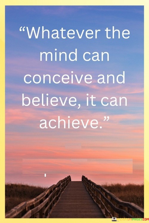 "Whatever the Mind Can Conceive and Believe, It Can Achieve": This quote encapsulates the power of belief and visualization in achieving goals. It emphasizes that when the mind forms a clear idea and has unwavering faith, it can drive actions that lead to successful outcomes.

The phrase underscores the influence of mindset on achievements. A strong belief in one's abilities, coupled with a vivid imagination of the desired outcome, can propel individuals to overcome challenges and work toward their aspirations.

In a world where self-doubt can hinder progress, this quote offers an empowering perspective. It encourages individuals to harness the potential of their thoughts and convictions, recognizing that with the right mindset, even seemingly insurmountable goals can be within reach.