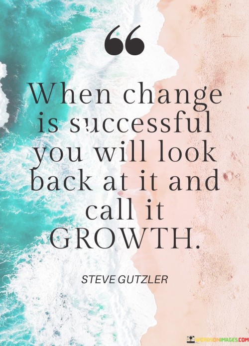 "When Change Is Successful, You Will Look Back at It and Call It Growth": This statement encapsulates the transformative nature of successful change. It suggests that change, when executed effectively, leads to personal development and positive evolution, which becomes evident in hindsight.

The statement emphasizes the correlation between change and growth. "When change is successful" highlights that change can be a catalyst for progress. "You will look back at it" underscores the reflective aspect, indicating that understanding the impact of change comes with time. "Call it growth" connects the successful change to the positive development that ensues.

In essence, the statement celebrates the constructive outcomes of change. It encourages individuals to view change as an opportunity for improvement and advancement. By acknowledging that successful change leads to growth, the statement inspires a positive perspective on adaptation and encourages the embrace of change as a means to evolve and thrive.