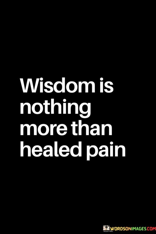 The quote "Wisdom is nothing more than healed pain" suggests that the knowledge and insights gained from life's hardships and challenges contribute to a person's wisdom. Life is filled with experiences, both joyful and painful, and it is through facing and overcoming adversity that individuals often gain valuable lessons and understanding. Wisdom is not merely a result of accumulating knowledge or book learning; rather, it is born from the process of healing and growth that occurs after going through difficult times. Pain can come in many forms, such as loss, failure, heartbreak, or disappointment. These experiences may be emotionally challenging and distressing, but they also have the potential to be powerful teachers. When people navigate through these tough situations and find ways to heal and recover, they emerge with newfound strength and resilience. Healing from pain involves introspection, self-awareness, and learning from one's mistakes or misfortunes. It requires courage to confront painful emotions and memories and work through them constructively. As individuals go through this healing process, they gain valuable insights into themselves and the world around them. Wisdom is not acquired overnight; it is a gradual and ongoing process. It comes from reflecting on past experiences and understanding how they have shaped one's beliefs and values. It involves recognizing patterns, making better choices, and embracing personal growth. Furthermore, wisdom allows individuals to approach life with greater empathy and compassion. Having experienced pain themselves, they can relate to others who are going through difficult times and offer support and understanding. Wisdom encourages people to approach challenges with a sense of resilience and optimism, knowing that pain is a part of life, but it can also lead to growth and transformation. In conclusion, the quote "Wisdom is nothing more than healed pain" reminds us that wisdom is not something that can be taught or read in a book. Instead, it is a product of the healing process that occurs after facing life's challenges and learning from them. By embracing our pain and working through it, we gain valuable insights and understanding that shape us into wiser and more compassionate individuals. Wisdom, therefore, is not just about knowledge; it is about the journey of healing and growth that ultimately leads to a deeper understanding of ourselves and the world.