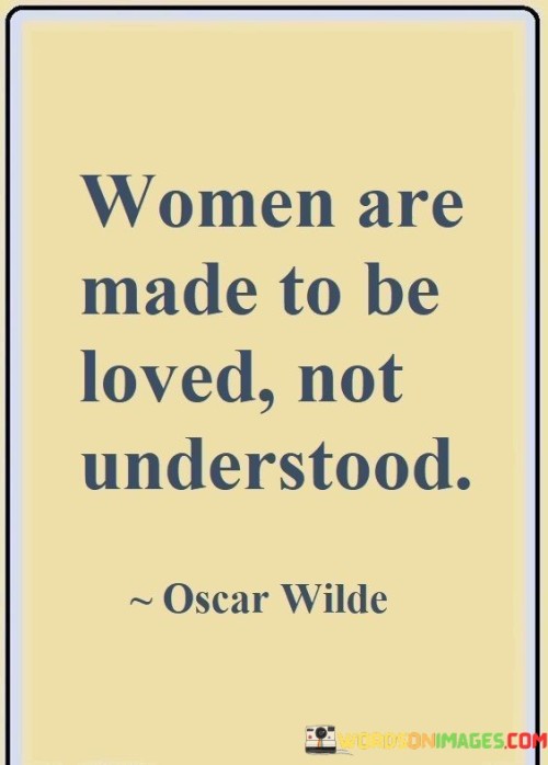 The quote "women are made to be loved, not understood" encapsulates a perspective on the enigmatic and complex nature of women, suggesting that their essence lies more in being cherished and appreciated than in being fully comprehended. The phrase "women are made to be loved" emphasizes the importance of love and emotional connection in relationships with women. It suggests that women's hearts are attuned to love, and they thrive in environments where they feel valued, respected, and cared for. The quote celebrates the unique qualities and emotional depth that women bring to relationships, inviting others to cherish and honor them for their individuality and vulnerability.The phrase "not understood" speaks to the idea that women's complexities and emotions may not always fit into neat and logical boxes. It acknowledges that women's feelings and thoughts may be multifaceted and intricate, making complete understanding a challenging task. Instead, the quote encourages a focus on nurturing emotional connections and empathy, fostering an atmosphere of love, trust, and support.In conclusion, "women are made to be loved, not understood" celebrates the unique qualities and emotional depth that women bring to relationships. The quote invites us to embrace the mystery and complexities of women's personalities, recognizing that their essence lies in being cherished and valued for their individuality and vulnerability. It underscores the importance of love, empathy, and emotional connection in fostering meaningful and fulfilling relationships with women. Beyond its specific context, the quote encourages us to celebrate the diversity and intricacies of all individuals and to approach relationships with an open heart and a willingness to embrace the beautiful enigma of human emotions and experiences.