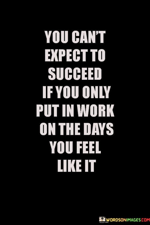 The quote suggests that sporadic or selective effort isn't sufficient for success. The phrase "You Can't Expect to Succeed" implies that genuine achievements demand a more steadfast commitment.

The quote goes on to highlight the significance of consistent work. "Put In Work On The Days You Feel Like It" suggests that success requires dedication even on days when motivation might be lacking.

In essence, the quote emphasizes the need to push through challenges and maintain effort regardless of feelings, underlining that consistent determination is key to realizing one's goals.