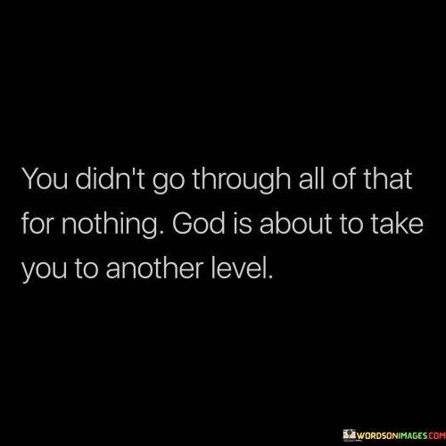 The quote "You Didn't Go Through All Of That For Nothing, God Is About to Take You to Another Level" offers a message of hope, resilience, and faith in the face of challenges. It suggests that the difficulties and trials one has experienced in life have a purpose and are preparing them for a higher, more significant phase.

This quote underscores the idea that adversity and hardships can be stepping stones to personal growth and spiritual elevation. It encourages individuals to trust that God has a plan and that their past struggles were not in vain but were part of a larger design aimed at elevating them to a new level of understanding, strength, or achievement.

In essence, "You Didn't Go Through All Of That For Nothing, God Is About to Take You to Another Level" serves as a source of motivation and inspiration, reminding individuals that their past challenges are a prelude to greater opportunities and blessings, all guided by divine providence.