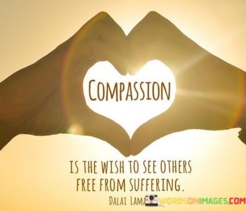 Empathy-driven perspective. The quote encapsulates compassion as the deep desire for others' relief from pain and hardship. It reflects a genuine, selfless concern for their well-being, highlighting an understanding of shared human experiences and a wish for their liberation from suffering.

Universal empathy. The quote implies that compassion arises from a universal connection, transcending boundaries and differences. It suggests that recognizing and wishing for others' freedom from suffering fosters a sense of unity and shared humanity, fostering positive connections and understanding among individuals.

Altruistic motivation. The quote emphasizes the altruistic nature of compassion, indicating that the driving force behind it is the genuine concern for the welfare of others. It encourages the cultivation of a selfless attitude, where the well-being of others is prioritized, leading to acts of kindness and support in alleviating suffering.