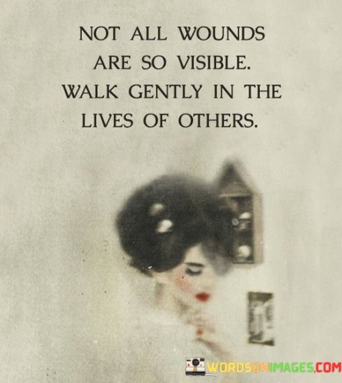 This quote emphasizes the idea that not all wounds or struggles people face are easily noticeable or visible to the naked eye. It encourages us to approach others with kindness, empathy, and understanding because we never truly know what battles they may be fighting internally. By "walking gently" in the lives of others, we are reminded to be considerate, respectful, and mindful of their experiences, emotions, and vulnerabilities. It serves as a reminder to approach every interaction with compassion and to be aware that everyone carries burdens that may not be immediately apparent.