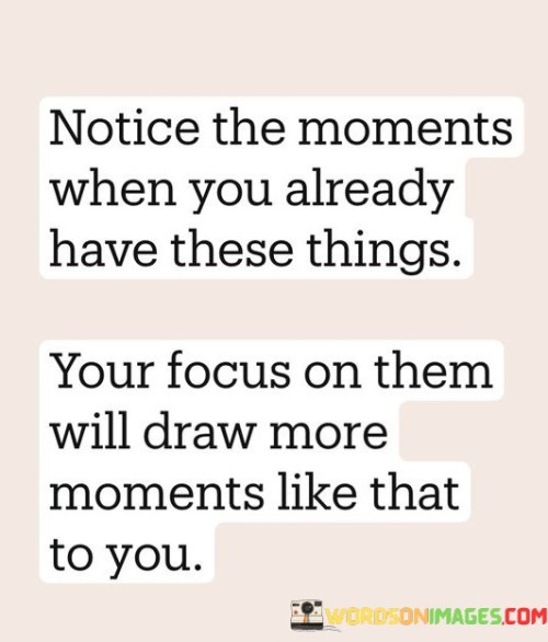 The quote "Notice the moments when you already have these things; your focus on them will draw more moments like that to you" speaks to the power of mindfulness and positive thinking in shaping our experiences. It emphasizes the concept that our attention and energy are magnets for similar experiences. When we consciously acknowledge and appreciate the things we already possess, whether they be material possessions, relationships, or personal qualities, we create a positive cycle of attraction.

By directing our focus towards the positive aspects of our lives, we enhance our awareness of the abundance that surrounds us. This heightened awareness not only cultivates gratitude but also attracts more of the same positivity into our lives. The quote suggests that when we operate from a mindset of scarcity or lack, we might inadvertently draw more of those negative circumstances. However, by shifting our attention to the positive, we set in motion a process that brings about a harmonious resonance with similar positive occurrences.

In essence, the quote serves as a reminder that our perceptions and thoughts play a significant role in shaping our reality. It encourages us to align our thoughts with what we desire, rather than what we lack, and through this alignment, we can draw more moments of joy, abundance, and fulfillment into our lives.