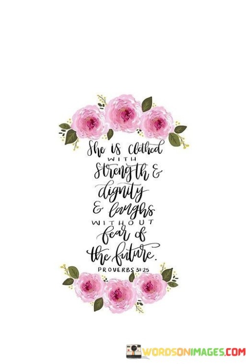 This quote portrays a woman who embodies qualities of strength, dignity, and fearlessness. It suggests that she carries herself with confidence and resilience. The mention of being "clothed with strength and dignity" implies that these qualities are inherent to her, shaping her character and demeanor. The phrase "laughs without fear of the future" illustrates her unwavering optimism and ability to find joy, even in uncertain times. The quote celebrates her ability to face challenges head-on, maintaining her composure and poise. It reflects the image of a woman who is unshakable, embracing the future with a sense of fearlessness and a belief in her own abilities.