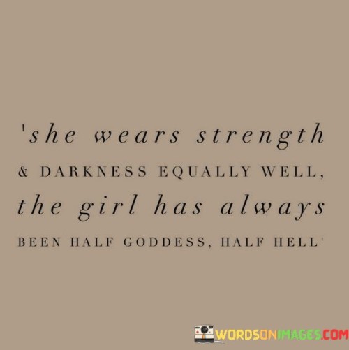 This quote portrays a woman who effortlessly embodies both strength and darkness in equal measure. It suggests that she carries herself with a powerful aura, capable of embracing both divine qualities and the depths of darkness. The quote acknowledges her duality, describing her as being part goddess, symbolizing her grace, wisdom, and ethereal nature, and part hell, signifying her intensity, resilience, and the depths of her inner turmoil. It highlights her ability to navigate the light and shadow within her, balancing both aspects with confidence and poise. Overall, the quote celebrates the complex and multifaceted nature of this woman, recognizing her capacity to embrace her contradictions and emerge as a captivating force to be reckoned with.