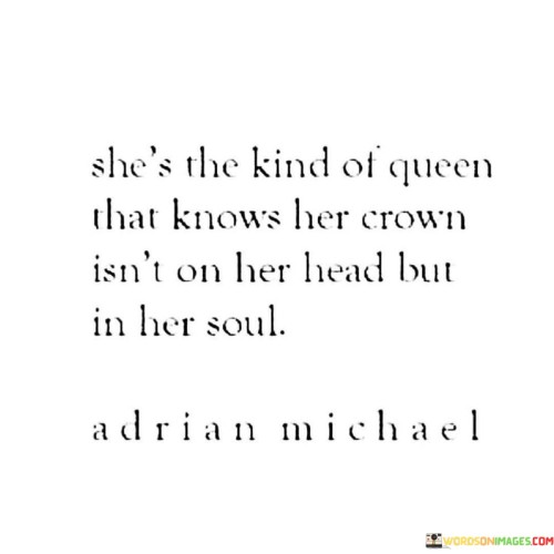 This quote celebrates the inner strength and self-assuredness of a remarkable woman. It suggests that her queenly qualities go beyond external appearances, as she understands that her true crown resides within her soul. It implies that her regal nature stems from her inner essence, encompassing qualities like confidence, wisdom, grace, and resilience. The quote emphasizes that her power and beauty emanate from her character and spirit rather than any physical adornment. It highlights the importance of inner strength, self-awareness, and self-belief as the foundation of her regal presence. Ultimately, the quote underscores the idea that true royalty comes from within and radiates outwardly.