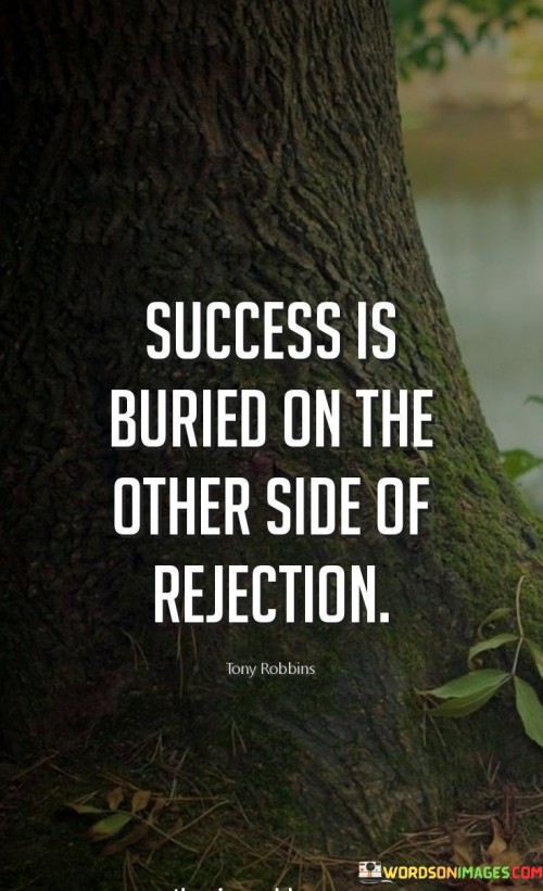 The statement "Success Is Buried On The Other Side Of Rejection" conveys a powerful insight into the relationship between rejection and achievement.

The phrase "Success Is Buried" symbolizes that the potential for success exists but might not be immediately visible. This potential lies in the face of rejection, which often acts as a barrier to overcome.

"On The Other Side Of Rejection" suggests that beyond rejection lies the opportunity for growth and accomplishment. Rejection can be a stepping stone, leading to valuable lessons, improvements, and eventual success.

In essence, the quote encourages resilience in the face of rejection. It implies that those who persevere and learn from rejection are more likely to uncover success on the journey. The adversity posed by rejection can be transformative, ultimately contributing to the realization of one's aspirations.