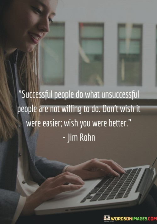 "Successful People Do What Unsuccessful People Are Not Willing to Do" underscores the idea that success often requires taking on challenges and tasks that others shy away from. This commitment to stepping outside one's comfort zone sets successful individuals apart.

"Don't Wish It Were Easier, Wish You Were Better" encourages a growth-oriented mindset. Rather than seeking an easier path, the focus should be on self-improvement. This shift in perspective acknowledges that becoming better equipped to handle challenges is key.

In essence, the statement highlights the importance of embracing discomfort and prioritizing personal growth. It advocates for a proactive approach to success, reminding individuals that their own development and willingness to tackle difficulties are the driving forces behind meaningful achievements.