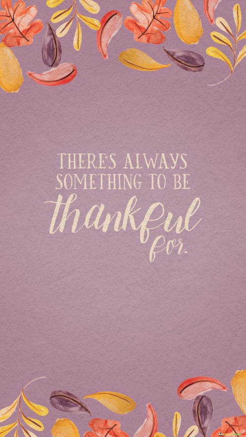 "There's Always Something To Be Thankful For" reminds us of life's blessings. In the first paragraph, the quote highlights the perpetual presence of reasons for gratitude. It emphasizes the importance of finding positivity even amidst challenges.

The second paragraph reflects on the quote's significance. Embracing gratitude offers a perspective shift. It encourages individuals to focus on what's present, fostering a sense of contentment and optimism.

The final paragraph underscores the universal relevance of the quote. It resonates with people seeking a brighter outlook. By acknowledging the constant availability of things to be thankful for, individuals nurture a mindset that promotes emotional well-being and enriches their relationship with life's experiences.