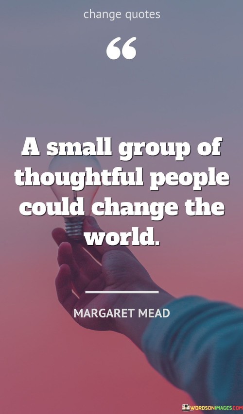The quote "A small group of thoughtful people could change the world" highlights the significant impact that a committed and compassionate few can have on the world. History is filled with examples of how small groups of dedicated individuals have brought about positive change and transformed societies. These thoughtful people possess a deep understanding of the issues at hand and a genuine desire to make a difference. They are driven by a sense of purpose and are willing to take action to address the challenges they see in the world. It is often the passion and determination of a few individuals that spark the flames of change and inspire others to join their cause. These leaders are not deterred by the daunting task of challenging the status quo or overcoming resistance. Instead, they persevere with unwavering conviction, knowing that their efforts can make a difference. While the world may seem vast and complex, the impact of a small group of thoughtful people can be far-reaching. They may advocate for social justice, human rights, environmental conservation, or other worthy causes. By raising awareness, mobilizing resources, and collaborating with like-minded individuals, they can effect change at local, national, and even global levels. Moreover, their thoughtful and innovative ideas can lead to breakthroughs and solutions that address longstanding problems. They bring fresh perspectives and alternative approaches to challenges, challenging conventional thinking and opening new possibilities for progress. The power of a small group of thoughtful people lies not only in their actions but also in their ability to inspire and empower others. Their passion and dedication can ignite a spark in the hearts of many, motivating others to join their movement and contribute to positive change. As the group grows, so does its impact, creating a ripple effect that can influence the attitudes and behaviors of broader communities. In conclusion, the quote "A small group of thoughtful people could change the world" reminds us that positive change is not solely the domain of large organizations or institutions. Instead, it often starts with a few individuals who are committed to making a difference. Through their thoughtfulness, dedication, and passion, they can bring about meaningful and transformative change in the world, inspiring others to join their cause and creating a brighter and more compassionate future for all.
