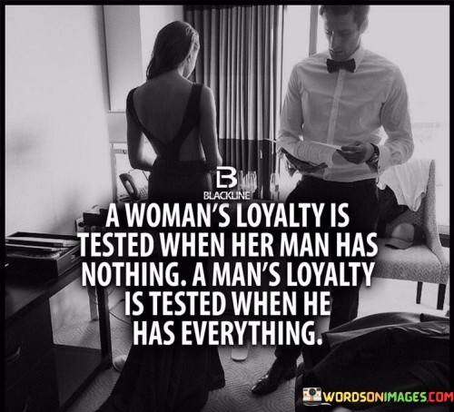 The quote "a woman's loyalty is tested when her man has nothing, a man's loyalty is tested when he has everything" encapsulates the contrasting ways in which loyalty is challenged based on the circumstances of a relationship. The phrase "a woman's loyalty is tested when her man has nothing" refers to the resilience and steadfastness of a woman's commitment during challenging times, such as financial hardships or personal struggles. It speaks to her ability to stand by her partner, offering unwavering support and love, even when material comforts are scarce. On the other hand, the statement "a man's loyalty is tested when he has everything" reflects a different challenge. When a man attains success, wealth, and status, his loyalty is tested in terms of remaining true to his partner and resisting temptations that might arise from newfound opportunities and attention. This part of the quote underscores the importance of character, integrity, and commitment even in times of prosperity, as true loyalty goes beyond material abundance.

This quote highlights the complexities of loyalty in relationships and challenges traditional gender norms. It rejects the notion that loyalty is solely a trait expected of women, emphasizing that both men and women face unique tests of loyalty depending on their circumstances. The phrase "a woman's loyalty is tested when her man has nothing" celebrates the strength and commitment of women who stand by their partners during difficult times, showcasing their ability to prioritize emotional connection and love over material possessions. It recognizes that loyalty is not contingent on wealth or success but on the depth of emotional connection and dedication to one another. Similarly, "a man's loyalty is tested when he has everything" serves as a reminder that prosperity and success can bring their own set of challenges to loyalty. It encourages men to remain steadfast and true to their partners, emphasizing that true loyalty is demonstrated through fidelity and emotional support, regardless of external circumstances. Ultimately, this quote calls for a reevaluation of societal expectations and highlights the importance of loyalty, integrity, and genuine connection in relationships, transcending material wealth and societal stereotypes.