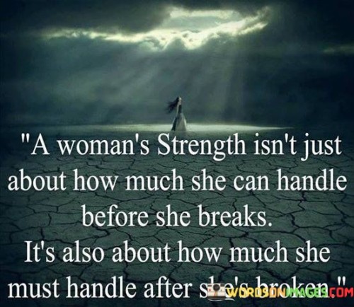 The quote "a woman's strength isn't just about how much she can handle before she breaks; it's also about how much she must handle after she's broken" delves into the profound resilience and endurance that women exhibit in the face of adversity and challenges. The phrase "a woman's strength" celebrates the inner power and courage that women possess, acknowledging that their strength goes beyond merely withstanding difficulties without breaking. It emphasizes that true strength is revealed in their ability to confront and overcome challenges even after experiencing moments of vulnerability or brokenness. The quote highlights the notion that women often encounter numerous trials throughout their lives, and their strength lies in how they rise above these hardships and continue to navigate life with determination and fortitude.

This quote pays tribute to the remarkable strength and resilience of women who face hardships and emerge stronger than before. It challenges the notion that strength is solely measured by the ability to endure without breaking, recognizing that vulnerability and moments of being broken are a natural part of life. Instead, the quote underscores the true essence of strength, which lies in a woman's capacity to gather her inner resources and confront the aftermath of difficult experiences with unwavering courage. The phrase "how much she must handle after she's broken" recognizes the endurance and tenacity required to pick up the pieces and continue to move forward after facing adversity or emotional pain. It celebrates the ability of women to transform their pain into resilience, finding the strength to heal, grow, and thrive despite the challenges they encounter. Overall, this quote stands as a powerful testament to the indomitable spirit of women and the depth of their strength, which shines through both during times of hardship and in their ability to rebuild and emerge even stronger after moments of brokenness.