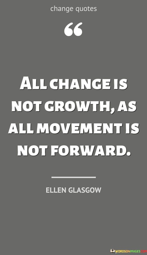 The quote "All change is not growth, as all movement is not forward" emphasizes that not all changes lead to progress or improvement. Similarly, not all movements take us in a positive direction. Change is a natural part of life, and it can manifest in various forms, such as personal transformations, shifts in circumstances, or societal developments. However, not all changes result in growth or advancement. Some changes may be superficial or even detrimental, leading to stagnation or regression rather than positive development. Growth, on the other hand, implies progress, improvement, and positive evolution. It is a result of intentional and meaningful changes that lead to betterment, development, and increased understanding. True growth involves learning from experiences, acquiring new skills, and enhancing one's perspective on life. The quote encourages us to discern between change and growth and to be mindful of the direction in which our actions and decisions are leading us. Merely moving or changing for the sake of it does not guarantee progress. It is essential to assess whether the changes we make align with our values, goals, and aspirations. For instance, in personal development, making positive changes in habits, attitudes, and relationships can lead to genuine growth. Conversely, changing certain aspects of one's life without careful consideration or a clear purpose may not result in any substantial improvement. Similarly, in a broader context, societal changes or advancements in technology can have positive or negative impacts. Progress should be measured not merely by the rate of change but by its positive impact on individuals and communities. In summary, the quote "All change is not growth, as all movement is not forward" reminds us to be discerning in our actions and decisions. It urges us to seek meaningful and intentional changes that lead to true growth and progress. Growth requires reflection, learning, and purposeful direction, while mere change, without consideration of its implications, may not contribute to genuine advancement. By being mindful of the difference between change and growth, we can make more informed choices that lead to positive and transformative outcomes in our lives and the world around us.