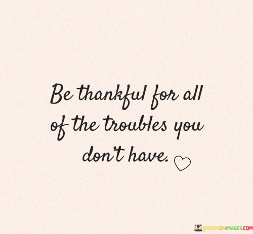 "Be Thankful for All of Your Troubles, You Don't Have": This quote highlights the importance of gratitude by encouraging individuals to appreciate their blessings and recognize the absence of certain troubles or hardships.

The phrase underscores the value of perspective. Gratitude shifts focus from what one lacks to what one possesses, fostering a positive outlook on life.

In a world where challenges are inevitable, this quote offers a reminder of the benefits of counting one's blessings. It prompts individuals to cultivate an attitude of thankfulness for the aspects of life that are often taken for granted, fostering contentment and a sense of abundance.