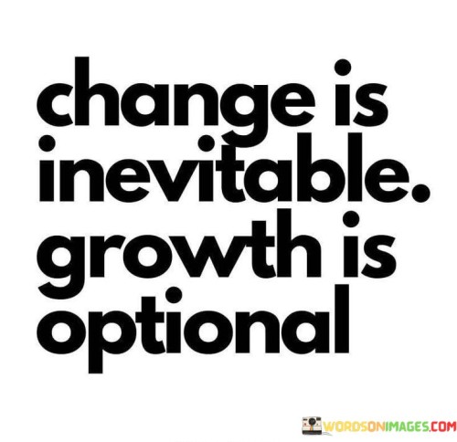 The quote "Change is inevitable, growth is optional" encapsulates the profound truth that change is an inherent part of life, while personal growth depends on how we respond to those changes. Change is a constant force that shapes our lives, circumstances, and surroundings. It can be driven by external factors beyond our control, such as time, nature, or societal shifts. Embracing the inevitability of change is the first step in navigating life's transitions with grace and resilience. However, the key to true transformation lies in our ability to choose growth amidst the changing tides. While change can happen passively, growth requires conscious effort and intentionality. It involves proactively seeking opportunities for self-improvement, learning, and expanding our horizons. Growth often demands stepping out of our comfort zones and challenging ourselves to overcome obstacles and limitations. Some individuals might resist growth, holding onto familiarity and avoiding discomfort. They might view change as a threat, fearing the unknown and clinging to the status quo. In doing so, they miss the chance to unlock their full potential and embrace new possibilities. On the other hand, those who choose growth see change as an invitation for personal development and embrace it as an opportunity to evolve and thrive. Opting for growth amid change means being open to learning from both successes and failures. It involves self-reflection, a willingness to adapt, and a commitment to continuous improvement. Growth-minded individuals view challenges as stepping stones, setbacks as opportunities for learning, and uncertainties as doors to new discoveries. In the face of inevitable change, we can choose to evolve, to cultivate new skills, and to foster a deeper understanding of ourselves and the world. Growth is not handed to us; it requires conscious decisions and actions. Embracing growth empowers us to live a purposeful and fulfilling life, regardless of the ever-changing circumstances around us. Ultimately, this quote reminds us that while we cannot control all the changes that come our way, we always have the power to shape our growth. By embracing change as an opportunity for growth, we can create a life that is vibrant, meaningful, and enriched with wisdom and experience.