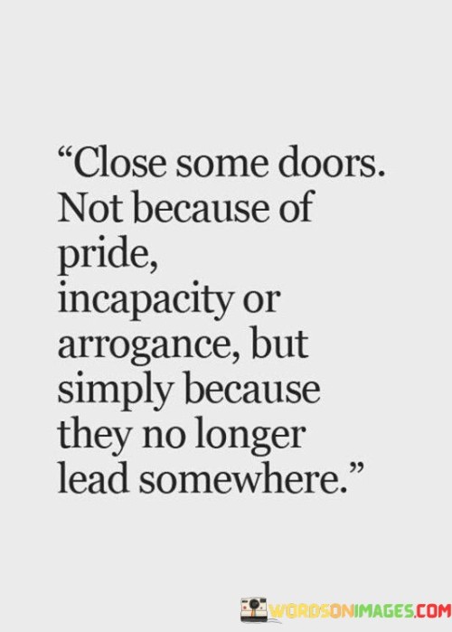 The quote "Close some doors, not because of pride, incapacity, or arrogance, but simply because they no longer lead somewhere" speaks to the importance of letting go of certain aspects of our lives that no longer serve us or align with our goals and values. Life is a journey of constant growth and change, and as we evolve, our priorities and aspirations may shift. It is essential to recognize when certain paths, relationships, or endeavors have reached their natural conclusion and are no longer contributing to our personal or professional development. By acknowledging this and choosing to close those doors, we create space for new opportunities and experiences that align better with our current selves. The quote emphasizes that this act of closure should not be driven by pride, incapacity, or arrogance. Instead, it should stem from a place of self-awareness and understanding. Closing doors can be a humbling process, acknowledging that not everything in life is meant to be pursued indefinitely. It requires the wisdom to recognize when it's time to move on and the courage to embrace new possibilities. Closing certain doors also means making room for growth and transformation. When we let go of what no longer serves us, we create space for new passions, relationships, and endeavors to enter our lives. This process can be liberating and allows us to align our actions with our true values and aspirations. Furthermore, closing doors can protect us from unnecessary stress or negative energy. Holding onto situations or relationships that have become toxic or unfulfilling can weigh us down emotionally and mentally. By closing these doors, we prioritize our well-being and pave the way for more positive and nourishing experiences. In conclusion, the quote encourages us to be mindful of the paths we choose to pursue in life and to let go of those that no longer lead us towards growth and fulfillment. It reminds us that it's okay to close certain doors to create space for new beginnings and positive changes. Embracing this mindset allows us to move forward with clarity and purpose, making room for new opportunities that align with our authentic selves.