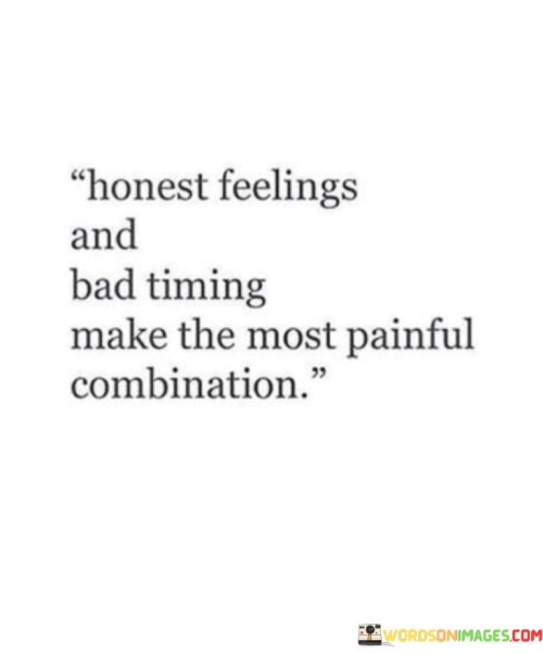 The quote reflects on the complexity of emotions and timing. "Honest feelings" implies genuine sentiments. "Bad timing" suggests unfortunate circumstances. The quote conveys that the collision of true emotions with unfavorable timing leads to deep pain.

The quote underscores the impact of external factors on emotions. It highlights how timing can influence the outcomes of genuine feelings. "Most painful combination" emphasizes the intense emotional distress that arises when sincerity coincides with unfavorable circumstances.

In essence, the quote speaks to the challenges of emotional alignment. It emphasizes the emotional turmoil that arises when authentic feelings meet untimely situations. The quote captures the distress caused by the interplay of genuine sentiments and unfortunate timing, highlighting the complexities of navigating emotions.