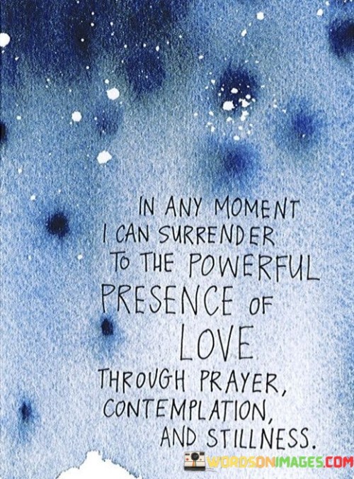 This statement reflects the idea that, regardless of circumstances, there exists an opportunity to connect with a profound sense of love and spirituality. Through practices like prayer, one can establish a connection to something greater than themselves. Contemplation offers a space for deep reflection and insight, while stillness allows for inner peace and a sense of tranquility.

In essence, the statement encourages embracing moments of quiet introspection and connection to a higher source of love and meaning. It acknowledges the transformative potential of these practices in nurturing a sense of spirituality, inner harmony, and emotional well-being.