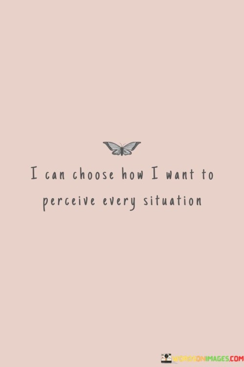 The quote "I can choose how I want to perceive every situation" highlights the power of our perception and the ability to shape our attitudes towards life's circumstances. Perception plays a significant role in how we experience and interpret the world around us. The way we perceive events, people, and challenges can greatly impact our emotions, behavior, and overall well-being. This quote reminds us that we have the autonomy to decide how we view and respond to any given situation. By acknowledging that we have the power to choose our perception, we can adopt a more proactive and positive mindset. Rather than being passive victims of circumstances, we can take control of our thoughts and reactions. When faced with difficulties or setbacks, we can choose to see them as opportunities for growth and learning, rather than as insurmountable obstacles. This quote also emphasizes the importance of personal responsibility and self-awareness. It encourages us to be mindful of our thoughts and emotions, recognizing that our perceptions are not fixed but can be influenced by our mindset and beliefs. By being conscious of our thoughts, we can challenge negative or limiting perceptions and replace them with more constructive and empowering ones. Moreover, this quote highlights the idea that there are often multiple perspectives to consider in any situation. It reminds us that our perceptions may not always be accurate or complete, and it encourages us to approach situations with an open mind and a willingness to consider different viewpoints. Ultimately, the quote serves as a reminder that our perception is a powerful tool that can shape our experiences and our reality. By choosing to perceive situations in a positive, constructive, and empowering way, we can cultivate a more resilient and optimistic outlook on life. It reminds us that we have the ability to influence our own happiness and well-being through the way we choose to perceive and respond to the world around us.