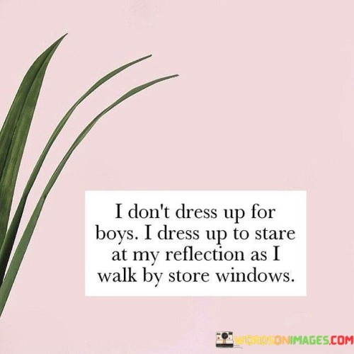 The quote "I don't dress up for boys, I dress up to stare at my reflection as I walk by store windows" reflects a powerful sense of self-confidence, self-expression, and empowerment in one's appearance. The phrase "I don't dress up for boys" asserts that the individual's style choices are not influenced by the opinions or attention of others, particularly men. Instead, the focus lies on dressing for oneself, embracing personal tastes, and expressing individuality through fashion. The second part of the quote, "I dress up to stare at my reflection as I walk by store windows," conveys a profound self-appreciation and a joy in the act of presenting oneself aesthetically. It suggests that the person dresses up not for validation from others but to appreciate and enjoy the reflection of their own beauty and confidence as they pass by store windows.

This quote celebrates the idea of self-love and self-expression through fashion, independent of external opinions or expectations. It emphasizes that dressing up is not about seeking admiration or approval from others, particularly men, but rather about celebrating and enjoying one's own style and unique identity. The phrase "I dress up to stare at my reflection as I walk by store windows" highlights the delight and pride that comes from feeling confident and beautiful in one's own skin. It encourages the concept of using fashion as a means of self-empowerment, as a way to express individuality, and to find joy in embracing one's own reflection and self-image. Ultimately, this quote sends a powerful message of self-assurance, encouraging individuals to find beauty and fulfillment in themselves and to dress in a way that reflects their own tastes and preferences, rather than seeking validation from others.