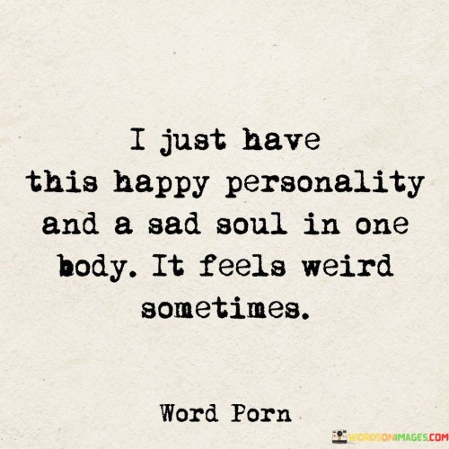 The quote reflects on the duality of emotions within oneself. "Happy personality and a sad soul" implies conflicting emotions. "Feels weird sometimes" underscores the internal contrast. The quote conveys the complexity of harboring both joy and sorrow simultaneously.

The quote underscores the intricate nature of human emotions. It highlights the emotional dissonance within. "Happy personality" contrasts with the deeper emotional state, conveying the challenge of managing conflicting feelings.

In essence, the quote speaks to the internal struggle of balancing contrasting emotions. It emphasizes the complexities of being outwardly cheerful while carrying inner turmoil. The quote captures the intricate nature of human emotions and the challenges of reconciling different aspects of one's emotional state.