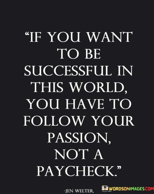 In the first paragraph, the quote "If You Want To Be Successful In This World You Have to Follow Your Passion, Not a Paycheck" highlights that genuine success springs from pursuing one's passion rather than being solely motivated by financial rewards. "Follow Your Passion" signifies that the path to accomplishment involves engaging in activities that resonate deeply with personal interests and values. This aligns one's efforts with intrinsic motivation, contributing to a more fulfilling journey toward success.

The second paragraph delves deeper into the quote's essence. "Not a Paycheck" underscores the contrast between monetary compensation and meaningful pursuits. The quote challenges the conventional belief that success is measured solely by financial gains. It suggests that focusing solely on a paycheck can lead to a lack of fulfillment and genuine satisfaction. Instead, it advocates for the pursuit of endeavors that bring joy, purpose, and a sense of contribution to one's life and the world.

In the final paragraph, the combination of these phrases creates a holistic message. The quote emphasizes that success achieved through following one's passion tends to be more rewarding and enduring. It encourages individuals to prioritize their personal interests, as they form the foundation for sustained dedication and hard work. The quote serves as a reminder that by pursuing what truly resonates within, individuals are more likely to attain a fulfilling and prosperous life journey.