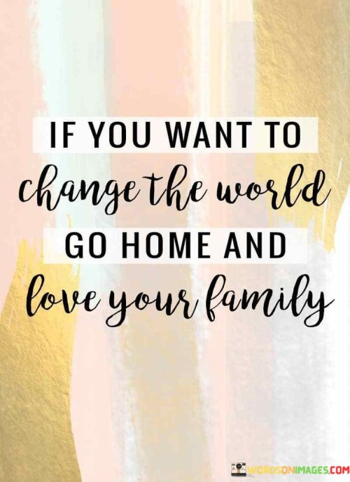 If-You-Want-To-Change-The-World-Go-Home-And-Love-Your-Famiily-Quotes.jpeg