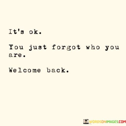 This quote carries a warm and reassuring message. It suggests that sometimes in life, we can lose sight of who we truly are, perhaps due to challenging experiences or external influences. However, it tells us that it's perfectly okay to have moments of forgetfulness about our authentic selves.

The phrase "Welcome back" signifies a loving and accepting attitude towards the person who may have temporarily lost their way. It's like meeting an old friend after a long time and embracing them with open arms. This quote reminds us that we can always rediscover our true selves and that when we do, it's like coming home to a familiar and comforting place.

Ultimately, this quote encourages self-acceptance and offers hope that no matter how far we may have strayed from our authentic selves, we can always find our way back and be welcomed with love and understanding. It's a message of encouragement and support for personal growth and self-discovery.