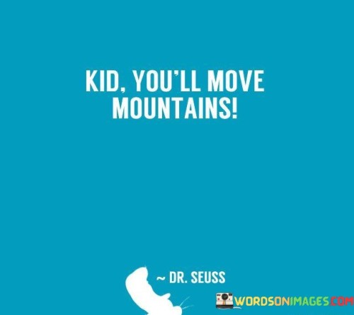 This quote is like a cheer for kids, telling them they have the power to achieve big things. It's like saying, "Hey kid, you have the strength to move those huge mountains!" Imagine a tiny ant trying to push a big rock – it sounds impossible, but this quote says kids have that kind of strength inside them.

It's all about believing in themselves and their potential. When kids hear this, it can boost their confidence and make them feel like they can overcome any challenge. It's like giving them a big, reassuring hug from the universe.

So, "Kid, you'll move mountains" is like a message of hope and encouragement, telling kids they have the ability to achieve amazing things in life. It reminds them that even though they might be small, their dreams and ambitions can be as big as the tallest mountains.