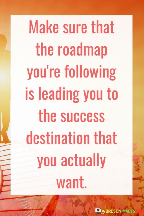 The quote emphasizes the significance of being mindful about the path we choose in our endeavors. It advises us to ensure that the roadmap we're pursuing aligns with our true aspirations for success. This serves as a reminder that success is a personalized journey, and blindly following any roadmap may not necessarily lead us to our desired destination.

Paragraph 2:
The quote underscores the need for a well-defined strategy in our pursuits. It urges us to assess whether the actions we're taking are truly propelling us toward the destination we desire. Success isn't just about moving forward; it's about moving in the right direction. This quote encourages us to avoid distractions and stay focused on our chosen path.

Paragraph 3:
In essence, the quote prompts us to be introspective about our goals and paths. It warns against getting caught up in paths that might seem promising but don't align with our authentic ambitions. By evaluating our choices and making sure they resonate with our vision of success, we can enhance our chances of reaching our intended destination with purpose and fulfillment.