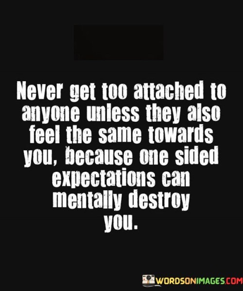 This quote emphasizes the importance of balanced and mutual feelings in relationships. It suggests that becoming deeply attached to someone who doesn't share the same level of affection can lead to emotional distress and harm.

The quote highlights the potential consequences of unreciprocated feelings. It implies that investing heavily in a one-sided relationship can lead to mental and emotional turmoil.

In essence, the quote speaks to the significance of maintaining emotional balance and ensuring that both parties are equally invested in a relationship. It's a reminder to protect your own emotional well-being by avoiding situations where your feelings are not genuinely reciprocated. It underscores the importance of open communication and shared feelings in building healthy and fulfilling relationships.