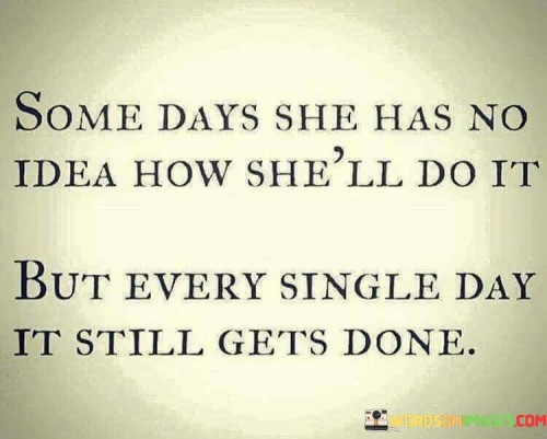 This quote beautifully captures the resilient and determined spirit of a person facing life's challenges. It describes an individual, likely a woman, who confronts her daily responsibilities with unwavering resolve, even when she feels overwhelmed and unsure about how to tackle them. The phrase "some days she has no idea how she'll do it" illustrates the moments of doubt and uncertainty that everyone experiences. Despite these doubts, the quote emphasizes the person's remarkable tenacity as it declares that "every single day it still gets done."

This statement speaks to the power of perseverance and the ability to find strength within oneself, even in the face of adversity. The woman's determination to push through difficulties demonstrates her commitment to fulfilling her duties and obligations, regardless of the obstacles that may arise. It is a testament to the human capacity to endure and conquer challenges, showcasing the resilience of the human spirit. This quote serves as an inspiration to others, encouraging them to face their own struggles with courage and fortitude, knowing that despite the uncertainties, they too can find a way to get things done and ultimately succeed.