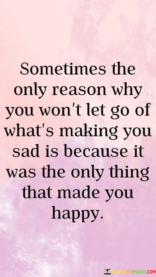 The quote delves into the complexities of attachment. "Won't let go" signifies reluctance. "Only thing that made you happy" reflects past joy. The quote conveys the emotional struggle of holding onto something that once brought happiness, even if it now causes sadness.

The quote underscores the emotional conflict within attachment. It highlights the nostalgia for happier times. "Won't let go" conveys the internal battle between holding on to memories of happiness and recognizing present sadness.

In essence, the quote speaks to the entanglement of emotions. It emphasizes the tension between past joy and present sorrow. The quote captures the internal struggle of deciding whether to release something that once brought happiness, acknowledging the complexity of human emotions and attachment.