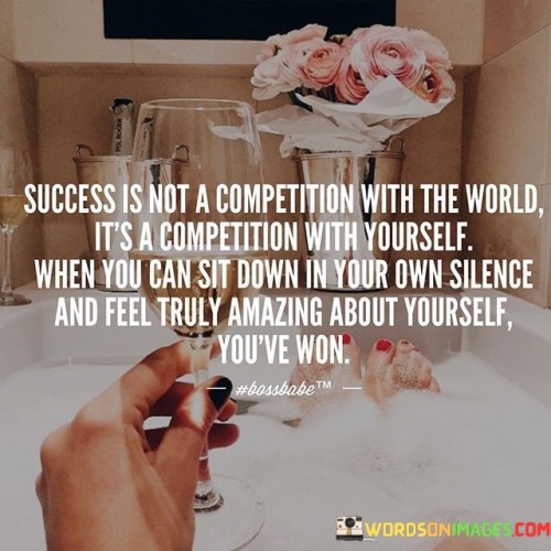 This quote conveys a profound message about the nature of success and self-fulfillment. It suggests that the pursuit of success should not be based on comparing oneself to others or trying to outdo the world. Instead, the real competition lies within, where individuals strive to surpass their own previous achievements and limitations.

The quote's emphasis on finding contentment in one's own company highlights the importance of self-awareness and inner satisfaction. When someone can sit in quiet contemplation and genuinely feel positive about their accomplishments, character, and growth, they have achieved a significant form of success. This speaks to the idea that personal fulfillment comes from a deep sense of self-acceptance and self-worth, rather than seeking validation from external sources.

In essence, the quote encourages a shift in perspective – from external validation to internal self-improvement. It promotes a journey of continuous self-betterment, where each step forward, regardless of how small, contributes to personal victory. Ultimately, the quote suggests that true success is measured by one's ability to find peace, happiness, and confidence within themselves.